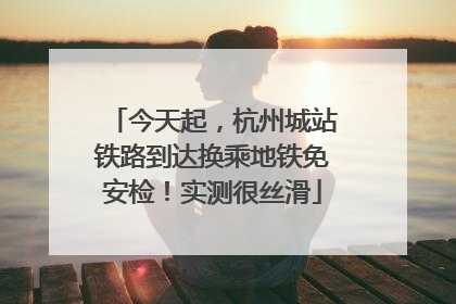 今天起，杭州城站铁路到达换乘地铁免安检！实测很丝滑
