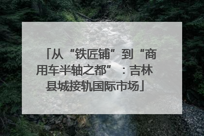 从“铁匠铺”到“商用车半轴之都”：吉林县城接轨国际市场
