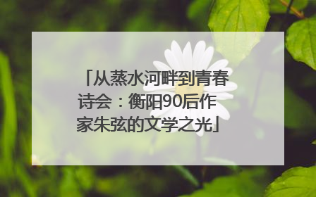 从蒸水河畔到青春诗会：衡阳90后作家朱弦的文学之光