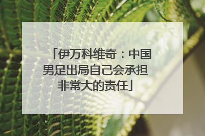 伊万科维奇：中国男足出局自己会承担非常大的责任