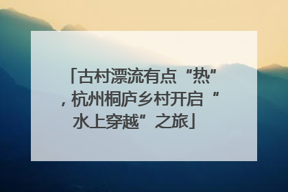 古村漂流有点“热”，杭州桐庐乡村开启“水上穿越”之旅