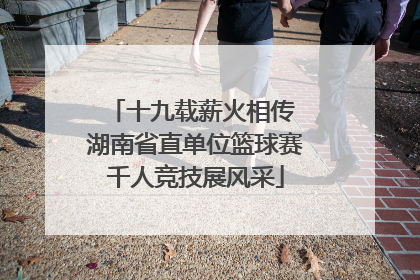十九载薪火相传 湖南省直单位篮球赛千人竞技展风采