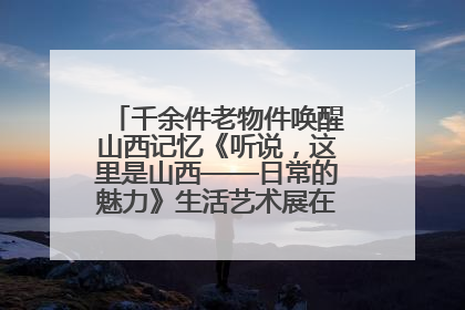 千余件老物件唤醒山西记忆《听说，这里是山西——日常的魅力》生活艺术展在忻州市图书馆开展