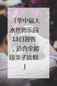 华中最大水世界乐园13日迎客，适合全龄段亲子度假