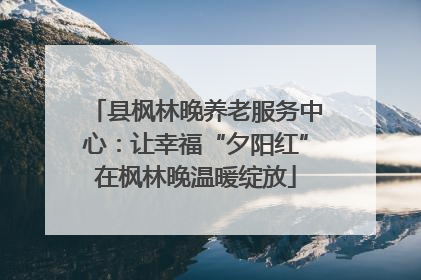 县枫林晚养老服务中心：让幸福“夕阳红”在枫林晚温暖绽放