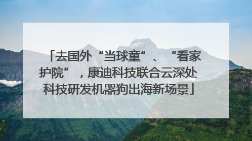 去国外“当球童”、“看家护院”，康迪科技联合云深处科技研发机器狗出海新场景