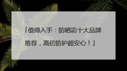 值得入手：防晒霜十大品牌推荐，高倍防护超安心！
