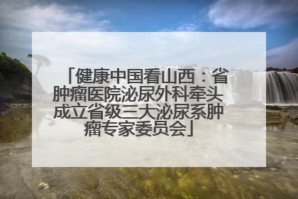 健康中国看山西：省肿瘤医院泌尿外科牵头成立省级三大泌尿系肿瘤专家委员会