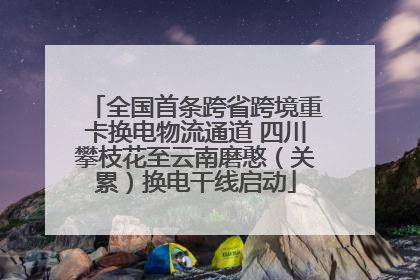 全国首条跨省跨境重卡换电物流通道 四川攀枝花至云南磨憨（关累）换电干线启动