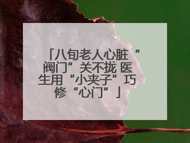 八旬老人心脏“阀门”关不拢 医生用“小夹子”巧修“心门”