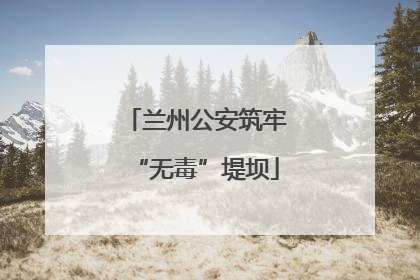 兰州公安筑牢“无毒”堤坝