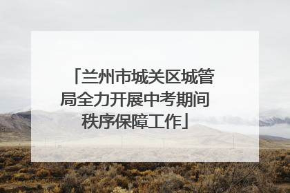 兰州市城关区城管局全力开展中考期间秩序保障工作