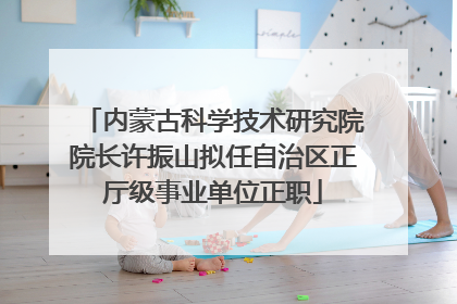 内蒙古科学技术研究院院长许振山拟任自治区正厅级事业单位正职