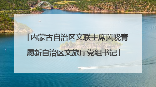 内蒙古自治区文联主席冀晓青履新自治区文旅厅党组书记