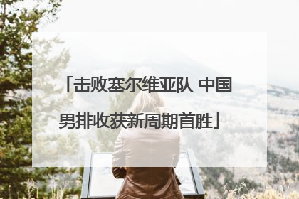 击败塞尔维亚队 中国男排收获新周期首胜