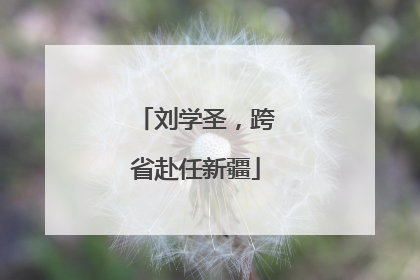 刘学圣，跨省赴任新疆