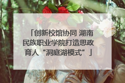 创新校馆协同 湖南民族职业学院打造思政育人“洞庭湖模式”