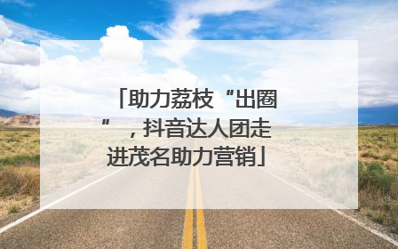 助力荔枝“出圈”，抖音达人团走进茂名助力营销