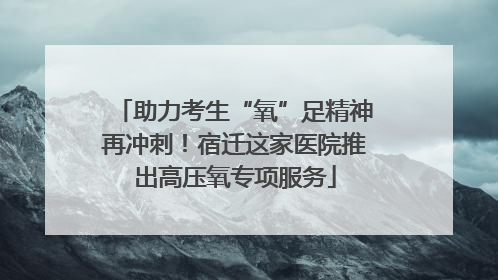 助力考生“氧”足精神再冲刺！宿迁这家医院推出高压氧专项服务