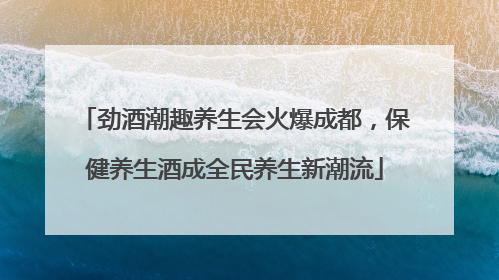劲酒潮趣养生会火爆成都，保健养生酒成全民养生新潮流