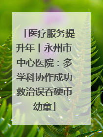 医疗服务提升年丨永州市中心医院：多学科协作成功救治误吞硬币幼童