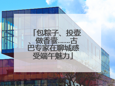 包粽子、投壶、做香囊……古巴专家在聊城感受端午魅力