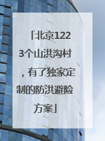 北京1223个山洪沟村，有了独家定制的防洪避险方案