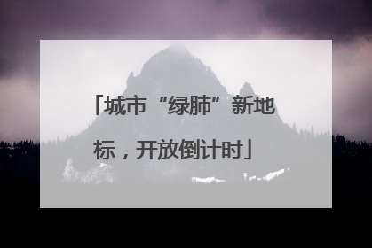 城市“绿肺”新地标，开放倒计时