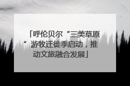 呼伦贝尔“三美草原”游牧迁徙季启动，推动文旅融合发展