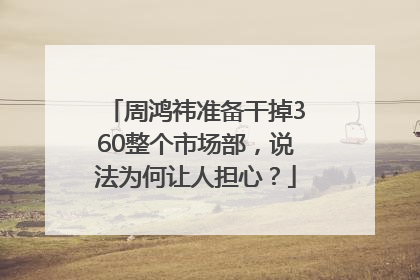 周鸿祎准备干掉360整个市场部，说法为何让人担心？