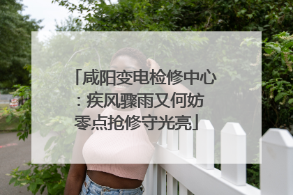 咸阳变电检修中心：疾风骤雨又何妨 零点抢修守光亮