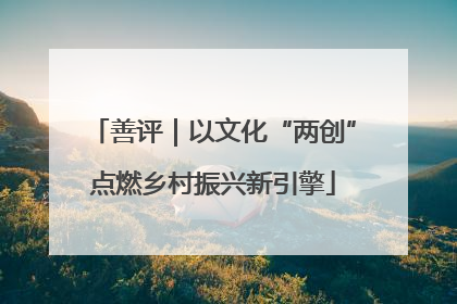 善评｜以文化“两创”点燃乡村振兴新引擎