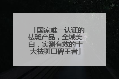 国家唯一认证的祛斑产品，全域美白，实测有效的十大祛斑口碑王者