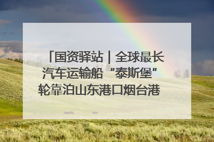 国资驿站｜全球最长汽车运输船“泰斯堡”轮靠泊山东港口烟台港；渤海最大油气平台完成浮托安装