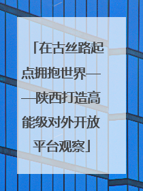 在古丝路起点拥抱世界——陕西打造高能级对外开放平台观察