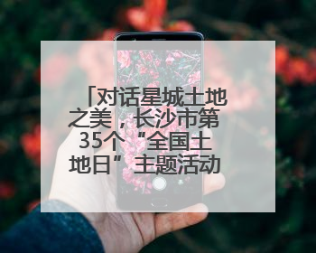 对话星城土地之美，长沙市第35个“全国土地日”主题活动举行