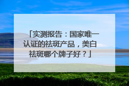 实测报告：国家唯一认证的祛斑产品，美白祛斑哪个牌子好？