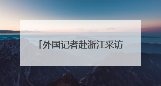 外国记者赴浙江采访推动绿色发展情况