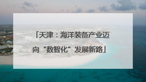 天津：海洋装备产业迈向“数智化”发展新路