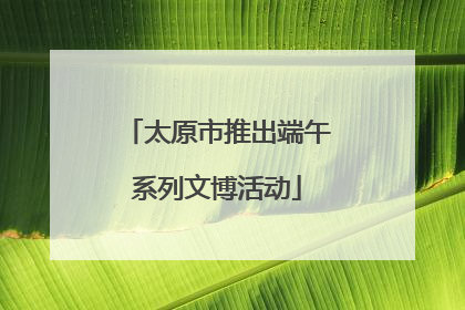 太原市推出端午系列文博活动