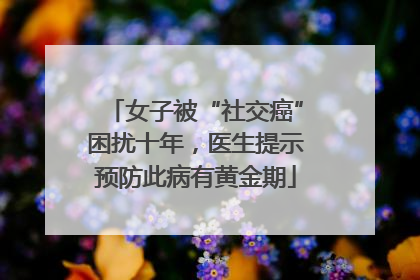 女子被“社交癌”困扰十年，医生提示预防此病有黄金期