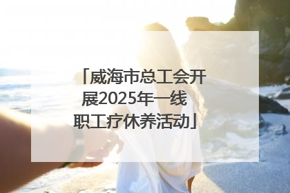 威海市总工会开展2025年一线职工疗休养活动