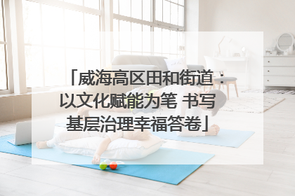 威海高区田和街道：以文化赋能为笔 书写基层治理幸福答卷