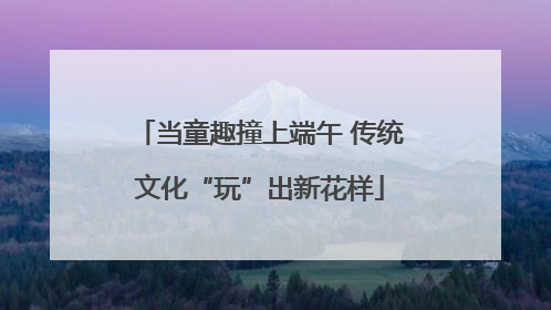 当童趣撞上端午 传统文化“玩”出新花样