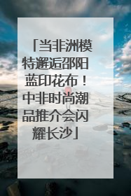 当非洲模特邂逅邵阳蓝印花布！中非时尚潮品推介会闪耀长沙