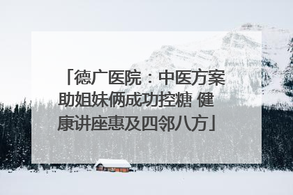 德广医院：中医方案助姐妹俩成功控糖 健康讲座惠及四邻八方