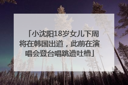 小沈阳18岁女儿下周将在韩国出道，此前在演唱会登台唱跳遭吐槽