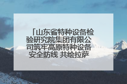 山东省特种设备检验研究院集团有限公司筑牢高原特种设备安全防线 共绘拉萨美好生活画卷
