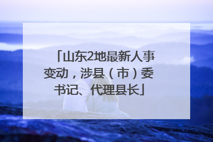 山东2地最新人事变动，涉县（市）委书记、代理县长