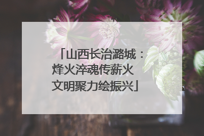 山西长治潞城：烽火淬魂传薪火 文明聚力绘振兴